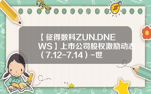 【征得数科ZUN.DNEWS】上市公司股权激励动态（7.12-7.14）-世界500强有多少实行股权激励
