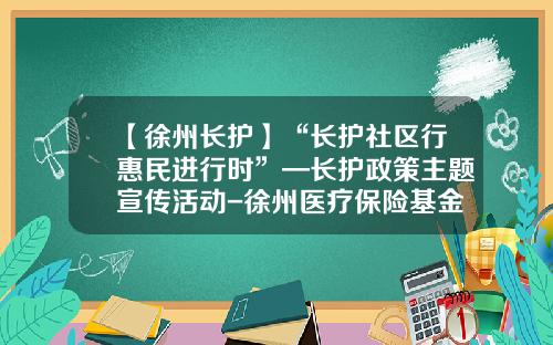【徐州长护】“长护社区行惠民进行时”—长护政策主题宣传活动-徐州医疗保险基金管理中心