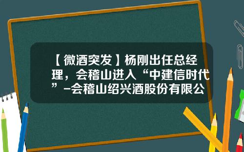 【微酒突发】杨刚出任总经理，会稽山进入“中建信时代”-会稽山绍兴酒股份有限公司董事长