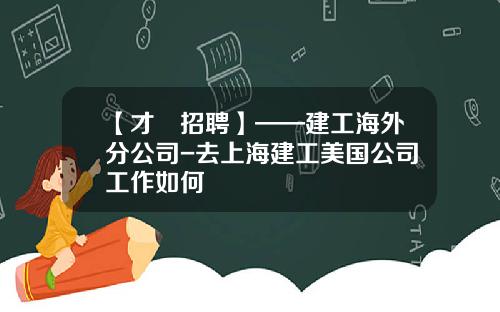 【才•招聘】——建工海外分公司-去上海建工美国公司工作如何