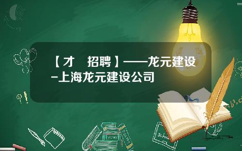 【才•招聘】——龙元建设-上海龙元建设公司