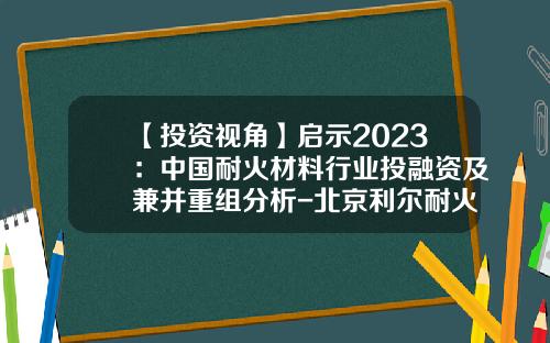 【投资视角】启示2023：中国耐火材料行业投融资及兼并重组分析-北京利尔耐火材料有限公司