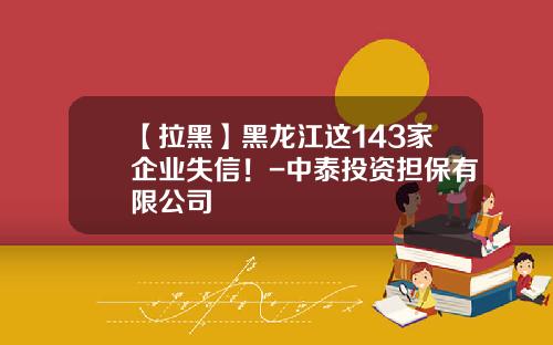 【拉黑】黑龙江这143家企业失信！-中泰投资担保有限公司