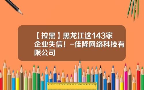 【拉黑】黑龙江这143家企业失信！-佳隆网络科技有限公司