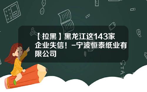 【拉黑】黑龙江这143家企业失信！-宁波恒泰纸业有限公司