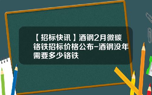 【招标快讯】酒钢2月微碳铬铁招标价格公布-酒钢没年需要多少铬铁