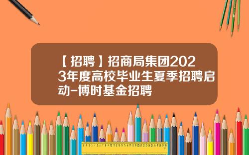 【招聘】招商局集团2023年度高校毕业生夏季招聘启动-博时基金招聘