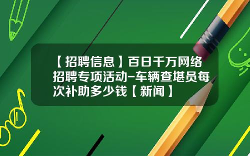 【招聘信息】百日千万网络招聘专项活动-车辆查堪员每次补助多少钱【新闻】