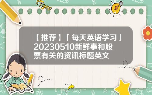 【推荐】「每天英语学习」20230510新鲜事和股票有关的资讯标题英文