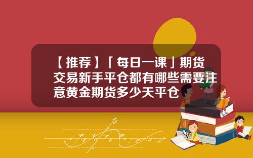 【推荐】「每日一课」期货交易新手平仓都有哪些需要注意黄金期货多少天平仓