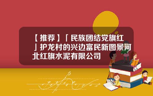 【推荐】「民族团结党旗红」护龙村的兴边富民新图景河北红旗水泥有限公司