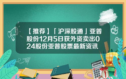 【推荐】「沪深股通」亚普股份12月5日获外资卖出024股份亚普股票最新资讯