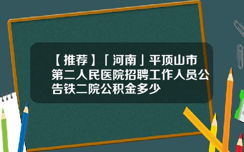 【推荐】「河南」平顶山市第二人民医院招聘工作人员公告铁二院公积金多少