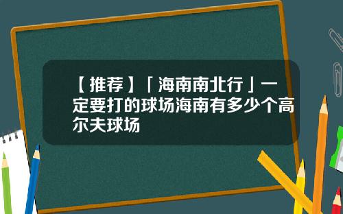 【推荐】「海南南北行」一定要打的球场海南有多少个高尔夫球场