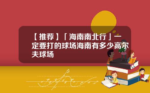 【推荐】「海南南北行」一定要打的球场海南有多少高尔夫球场