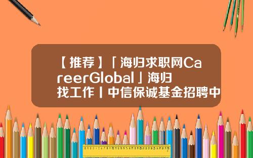 【推荐】「海归求职网CareerGlobal」海归找工作丨中信保诚基金招聘中信产业基金招聘