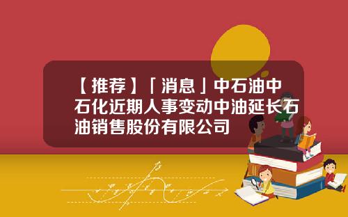 【推荐】「消息」中石油中石化近期人事变动中油延长石油销售股份有限公司