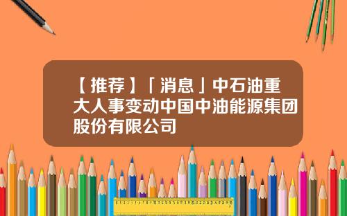 【推荐】「消息」中石油重大人事变动中国中油能源集团股份有限公司