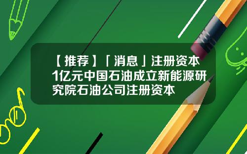 【推荐】「消息」注册资本1亿元中国石油成立新能源研究院石油公司注册资本