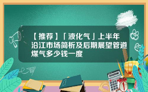 【推荐】「液化气」上半年沿江市场简析及后期展望管道煤气多少钱一度