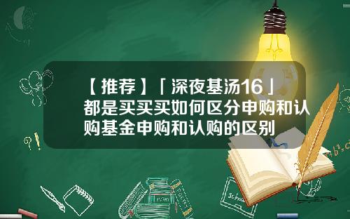【推荐】「深夜基汤16」都是买买买如何区分申购和认购基金申购和认购的区别