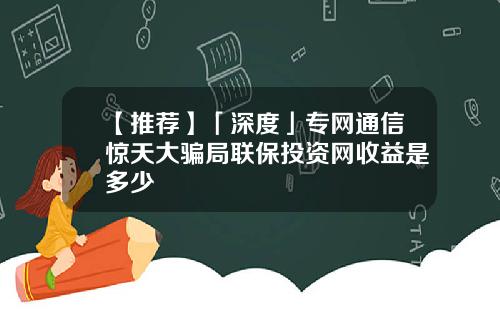 【推荐】「深度」专网通信惊天大骗局联保投资网收益是多少
