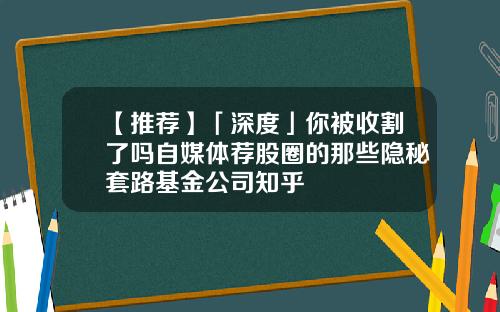 【推荐】「深度」你被收割了吗自媒体荐股圈的那些隐秘套路基金公司知乎