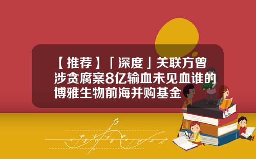 【推荐】「深度」关联方曾涉贪腐案8亿输血未见血谁的博雅生物前海并购基金