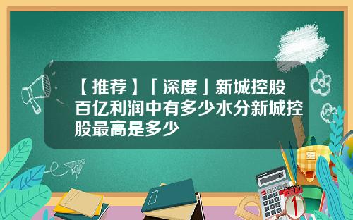 【推荐】「深度」新城控股百亿利润中有多少水分新城控股最高是多少