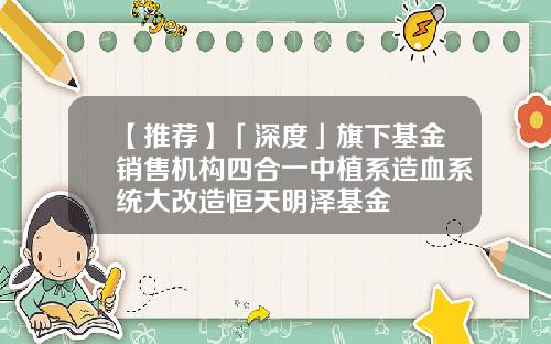 【推荐】「深度」旗下基金销售机构四合一中植系造血系统大改造恒天明泽基金