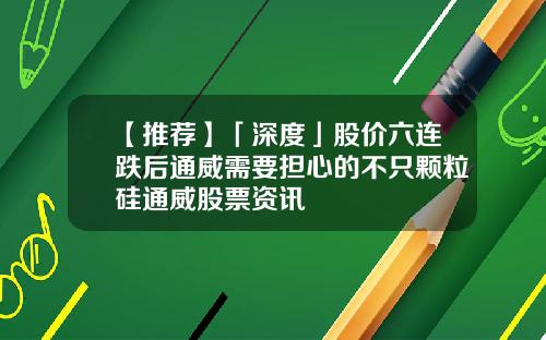 【推荐】「深度」股价六连跌后通威需要担心的不只颗粒硅通威股票资讯
