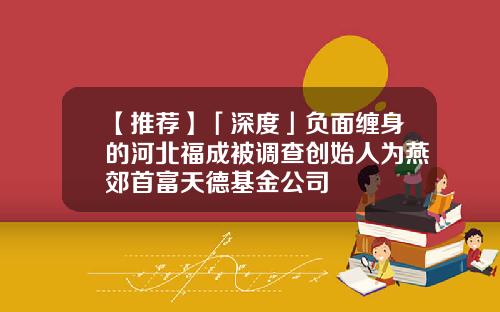 【推荐】「深度」负面缠身的河北福成被调查创始人为燕郊首富天德基金公司