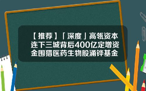 【推荐】「深度」高瓴资本连下三城背后400亿定增资金围猎医药生物股涌铧基金