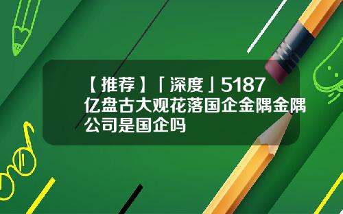 【推荐】「深度」5187亿盘古大观花落国企金隅金隅公司是国企吗