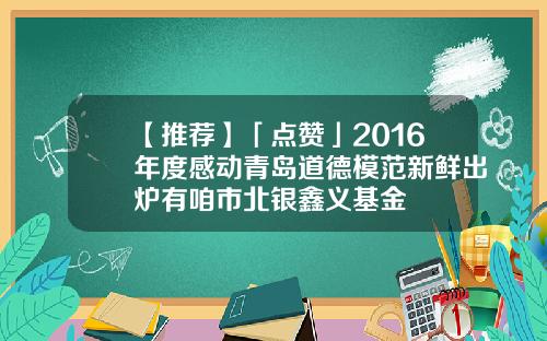 【推荐】「点赞」2016年度感动青岛道德模范新鲜出炉有咱市北银鑫义基金