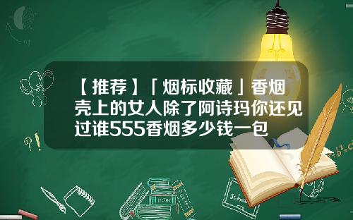 【推荐】「烟标收藏」香烟壳上的女人除了阿诗玛你还见过谁555香烟多少钱一包