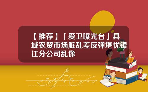 【推荐】「爱卫曝光台」县城农贸市场脏乱差反弹堪忧银江分公司乱像