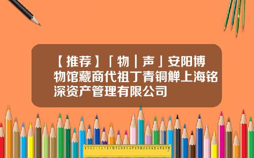 【推荐】「物｜声」安阳博物馆藏商代祖丁青铜觯上海铭深资产管理有限公司