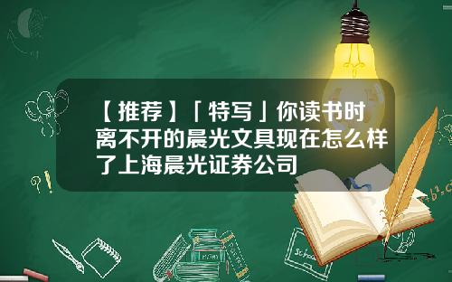 【推荐】「特写」你读书时离不开的晨光文具现在怎么样了上海晨光证券公司