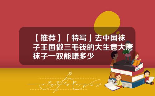 【推荐】「特写」去中国袜子王国做三毛钱的大生意大唐袜子一双能赚多少