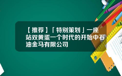 【推荐】「特别策划」一座站双黄蛋一个时代的开始中石油金马有限公司