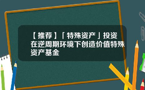 【推荐】「特殊资产」投资在逆周期环境下创造价值特殊资产基金