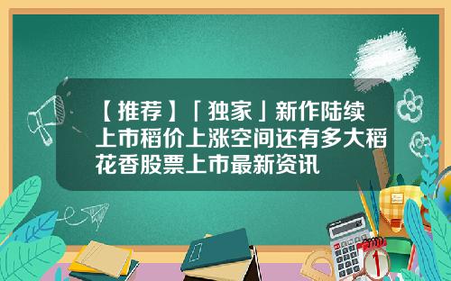 【推荐】「独家」新作陆续上市稻价上涨空间还有多大稻花香股票上市最新资讯