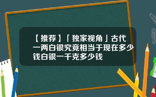 【推荐】「独家视角」古代一两白银究竟相当于现在多少钱白银一千克多少钱