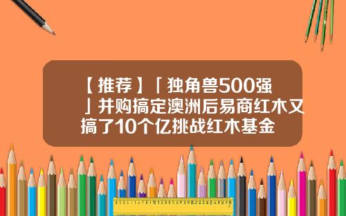 【推荐】「独角兽500强」并购搞定澳洲后易商红木又搞了10个亿挑战红木基金