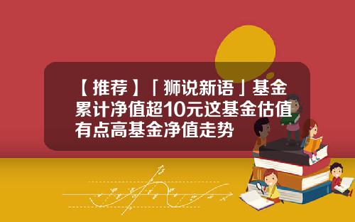【推荐】「狮说新语」基金累计净值超10元这基金估值有点高基金净值走势