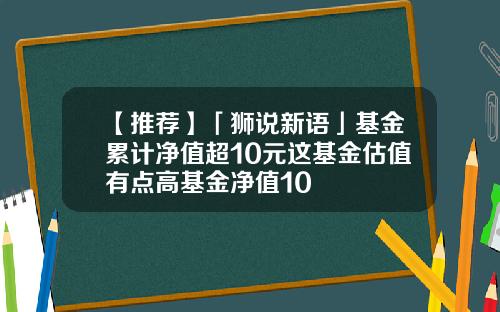 【推荐】「狮说新语」基金累计净值超10元这基金估值有点高基金净值10