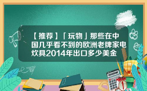 【推荐】「玩物」那些在中国几乎看不到的欧洲老牌家电炊具2014年出口多少美金