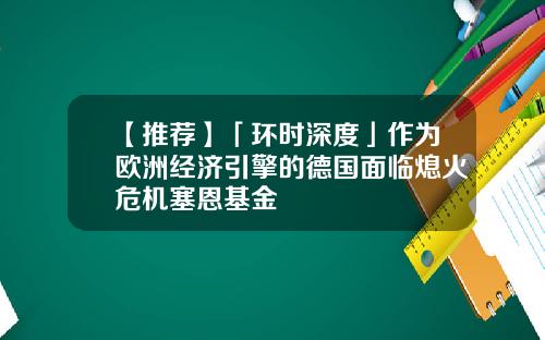 【推荐】「环时深度」作为欧洲经济引擎的德国面临熄火危机塞恩基金