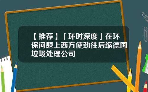 【推荐】「环时深度」在环保问题上西方使劲往后缩德国垃圾处理公司